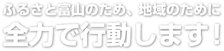 ふるさと富山のため、地域のために全力で行動します！