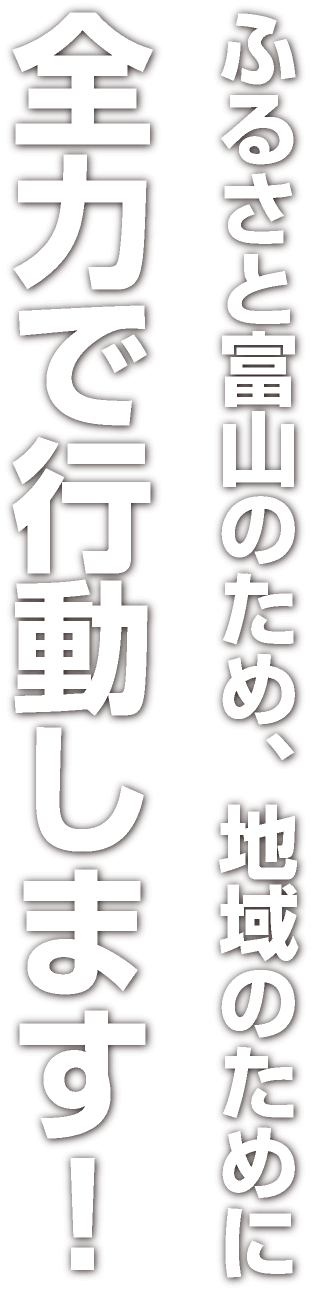 ふるさと富山のため、地域のために全力で行動します！